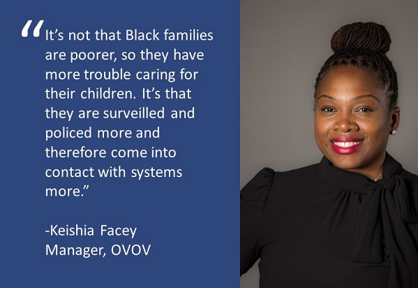 Quote from Keishia Facey, Manager of OVOV "“It’s not that Black families are poorer, so they have more trouble caring for their children. It’s that they are surveilled and policed more and therefore come into contact with systems more.”